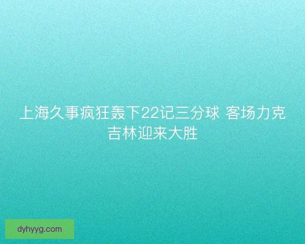 上海久事疯狂轰下22记三分球 客场力克吉林迎来大胜