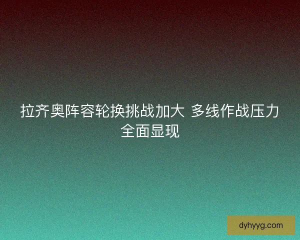 拉齐奥阵容轮换挑战加大 多线作战压力全面显现